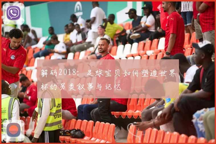 解码2018：足球宝贝如何塑造世界杯的另类叙事与记忆