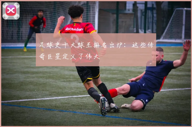 足球史十大球王排名出炉：这些传奇巨星定义了伟大