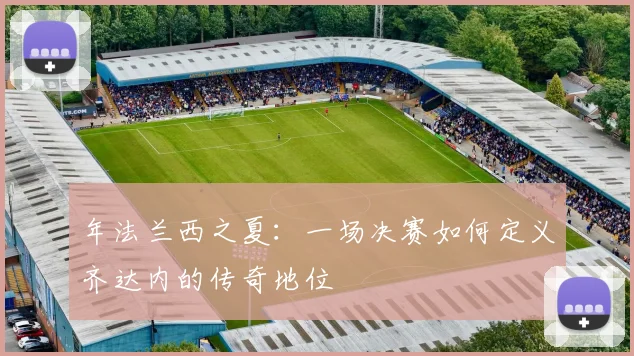 年法兰西之夏：一场决赛如何定义齐达内的传奇地位