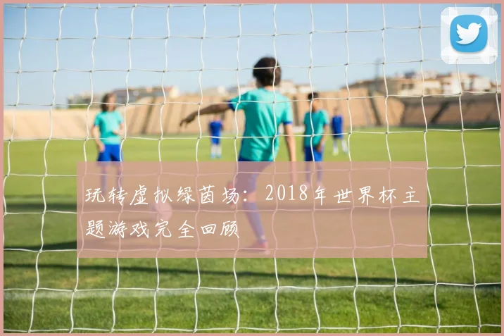 玩转虚拟绿茵场：2018年世界杯主题游戏完全回顾