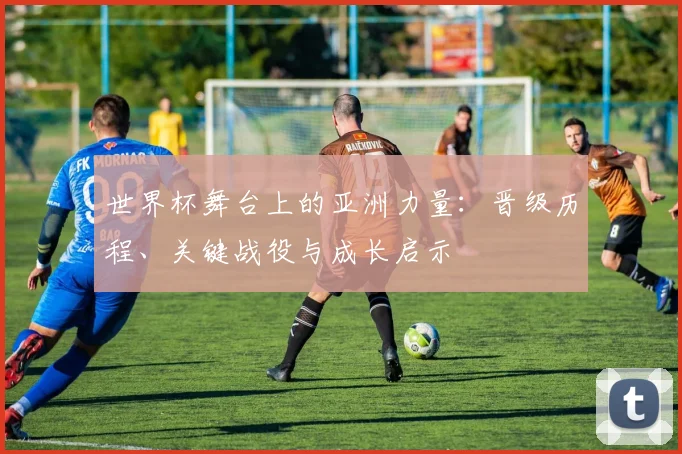 世界杯舞台上的亚洲力量：晋级历程、关键战役与成长启示