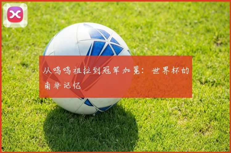 从呜呜祖拉到冠军加冕：世界杯的南非记忆