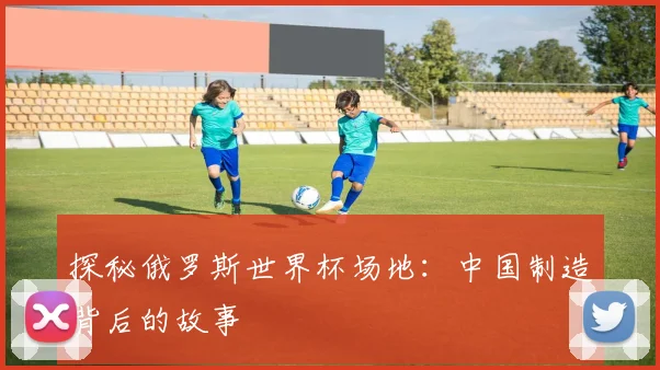 探秘俄罗斯世界杯场地：中国制造背后的故事