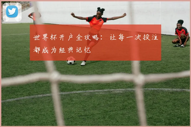 世界杯开户全攻略：让每一次投注都成为经典记忆