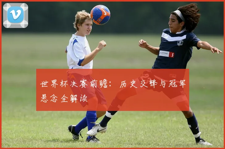 世界杯决赛前瞻：历史交锋与冠军悬念全解读