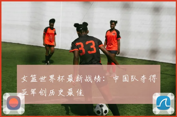 女篮世界杯最新战绩：中国队夺得亚军创历史最佳