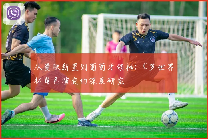 从曼联新星到葡萄牙领袖：C罗世界杯角色演变的深度研究