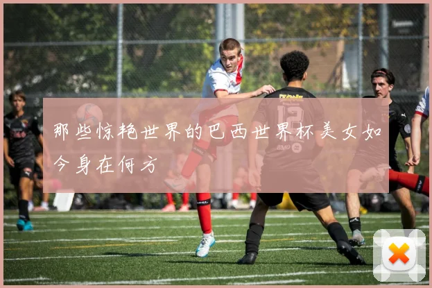 那些惊艳世界的巴西世界杯美女如今身在何方