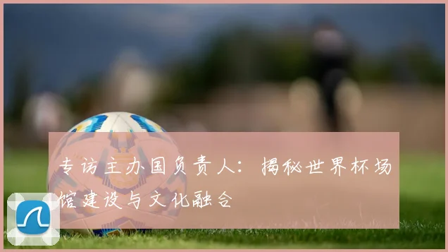 专访主办国负责人：揭秘世界杯场馆建设与文化融合