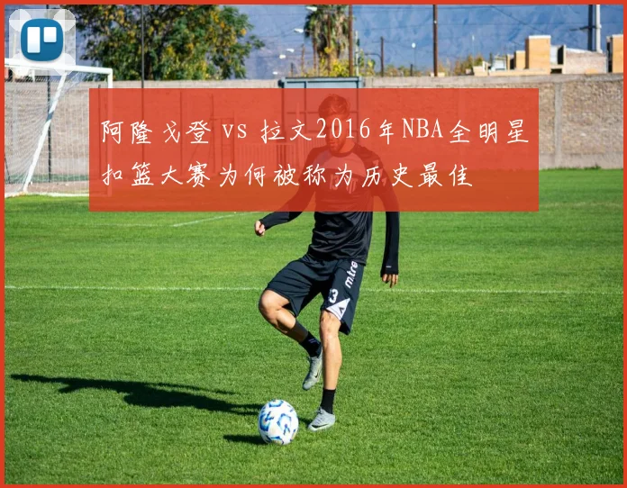 阿隆戈登 vs 拉文2016年NBA全明星扣篮大赛为何被称为历史最佳