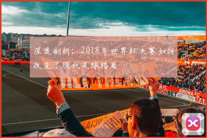 深度剖析：2018年世界杯决赛如何改变了现代足球格局