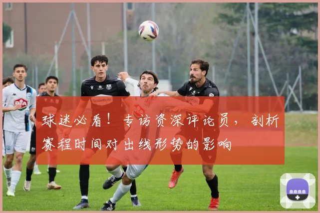 球迷必看！专访资深评论员，剖析赛程时间对出线形势的影响