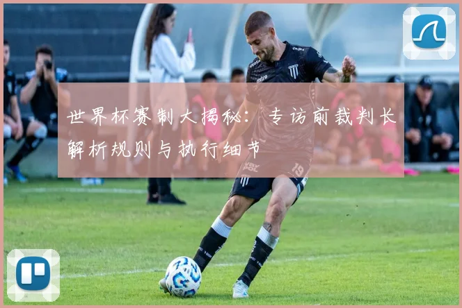 世界杯赛制大揭秘:专访前裁判长解析规则与执行细节