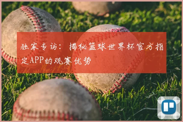 独家专访：揭秘篮球世界杯官方指定APP的观赛优势
