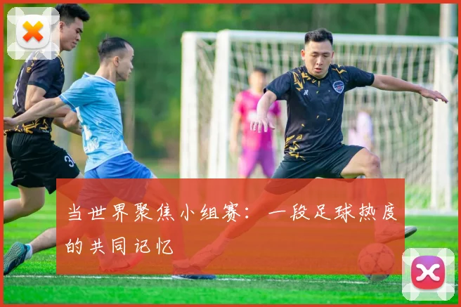 当世界聚焦小组赛：一段足球热度的共同记忆