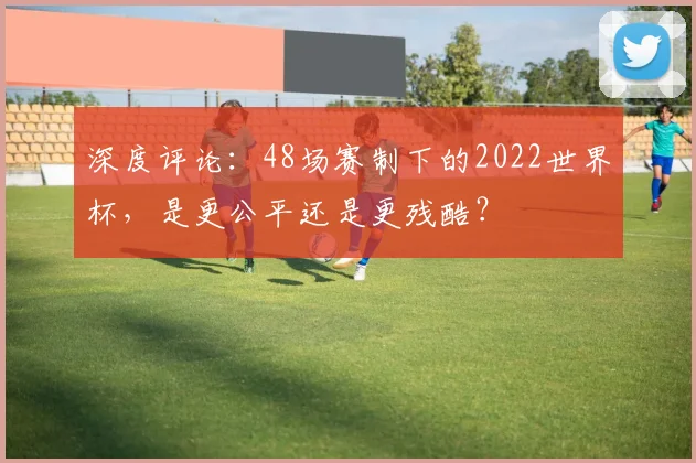 深度评论:48场赛制下的2022世界杯,是更公平还是更残酷?