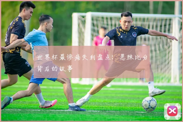 世界杯最惨痛失利盘点:悬殊比分背后的故事