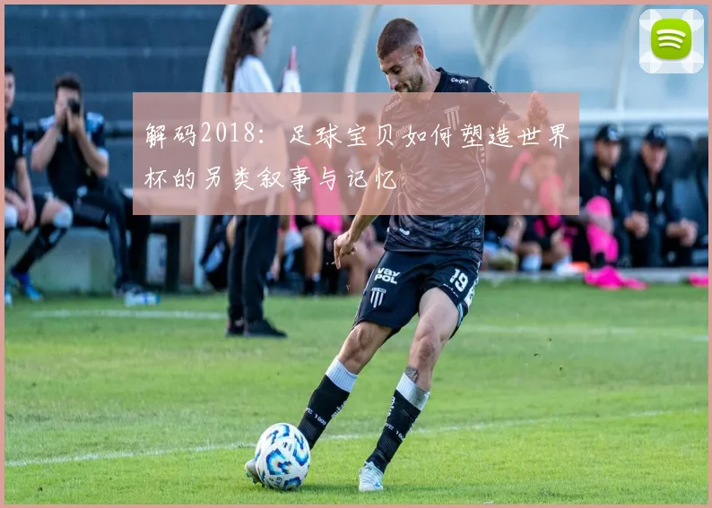 解码2018：足球宝贝如何塑造世界杯的另类叙事与记忆