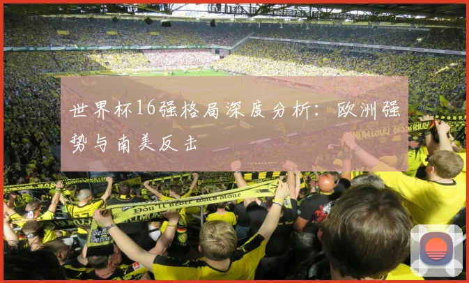 世界杯16强格局深度分析:欧洲强势与南美反击