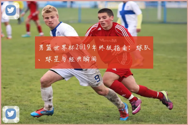 男篮世界杯2019年终极指南:球队、球星与经典瞬间