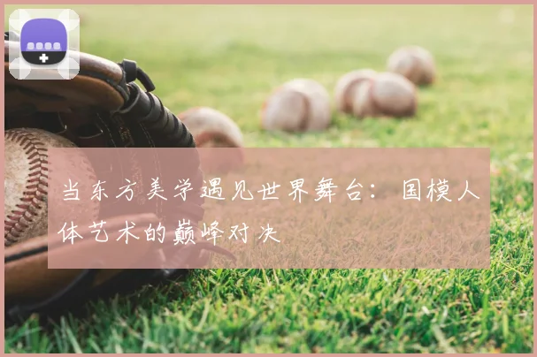 当东方美学遇见世界舞台：国模人体艺术的巅峰对决