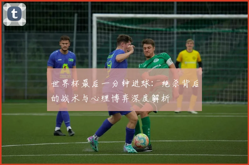 世界杯最后一分钟进球：绝杀背后的战术与心理博弈深度解析