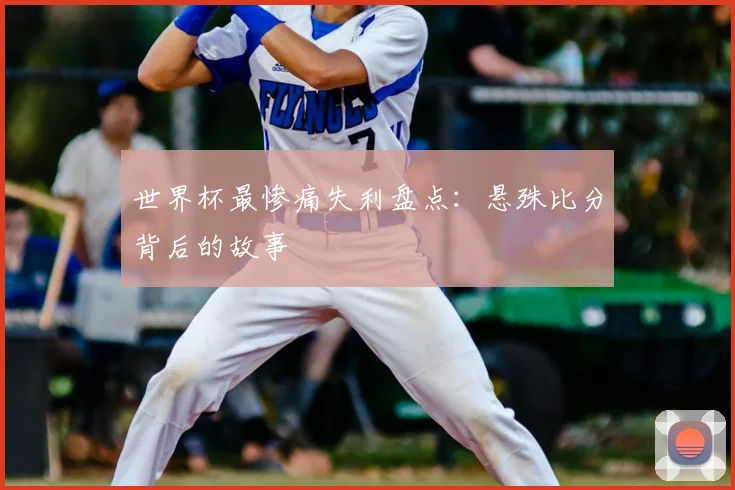 世界杯最惨痛失利盘点：悬殊比分背后的故事