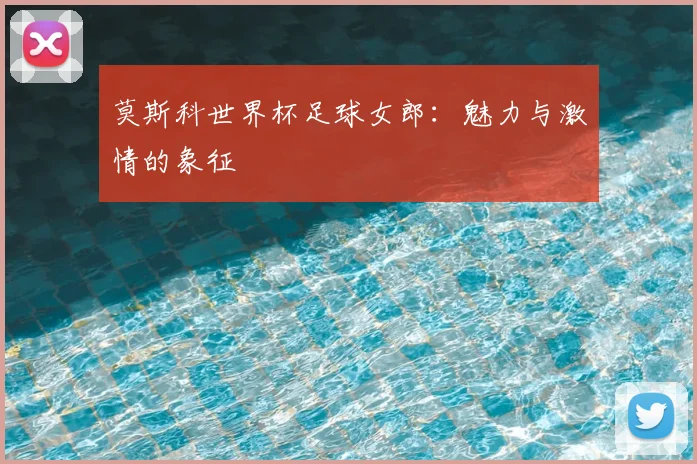 莫斯科世界杯足球女郎:魅力与激情的象征