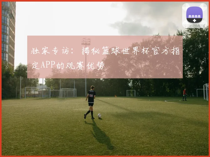 独家专访：揭秘篮球世界杯官方指定APP的观赛优势