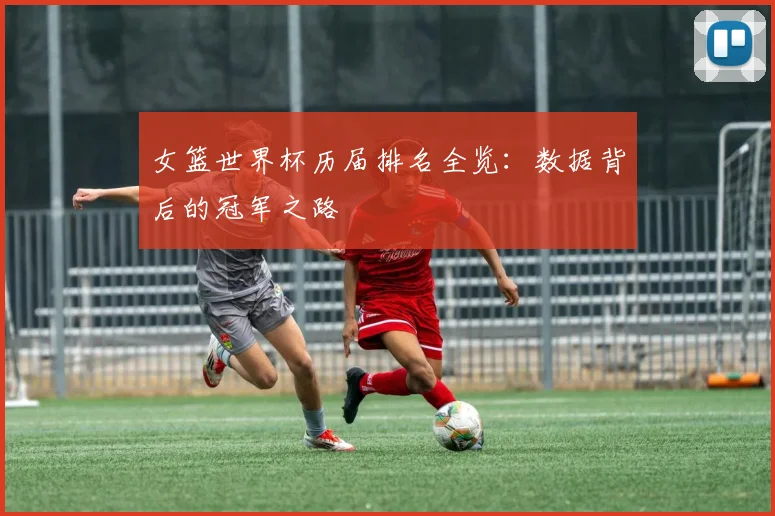 女篮世界杯历届排名全览:数据背后的冠军之路