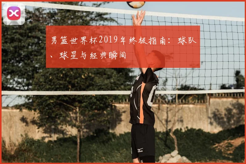 男篮世界杯2019年终极指南：球队、球星与经典瞬间