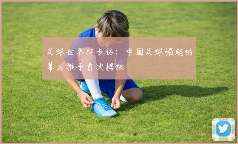 足球世界杯专访:中国足球崛起的幕后推手首次揭秘