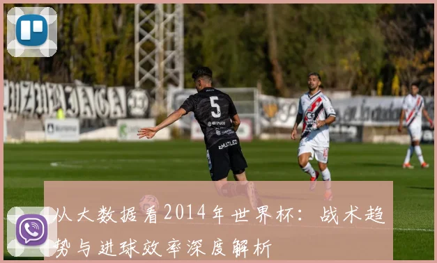 从大数据看2014年世界杯:战术趋势与进球效率深度解析