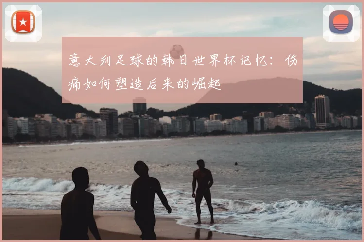 意大利足球的韩日世界杯记忆：伤痛如何塑造后来的崛起
