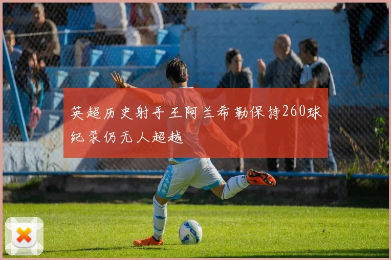 英超历史射手王阿兰希勒保持260球纪录仍无人超越