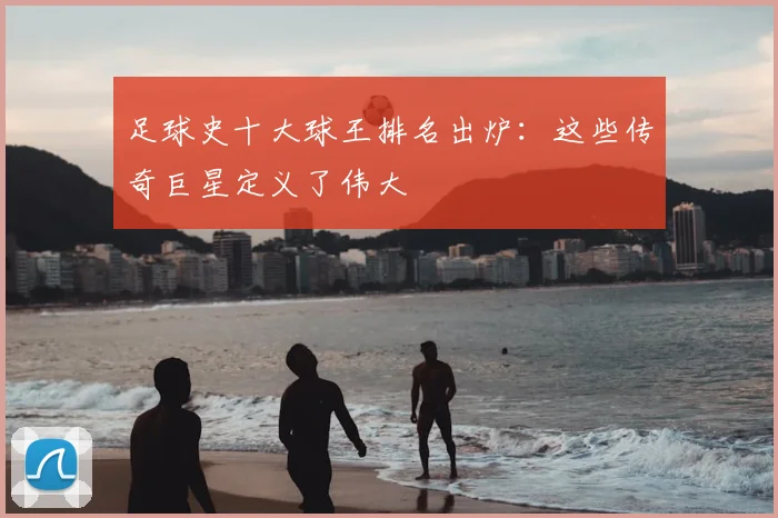 足球史十大球王排名出炉：这些传奇巨星定义了伟大