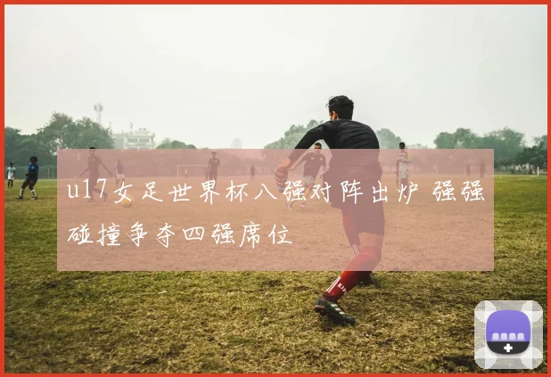 u17女足世界杯八强对阵出炉 强强碰撞争夺四强席位