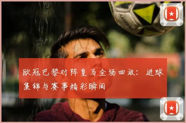 欧冠巴黎对阵皇马全场回放：进球集锦与赛事精彩瞬间