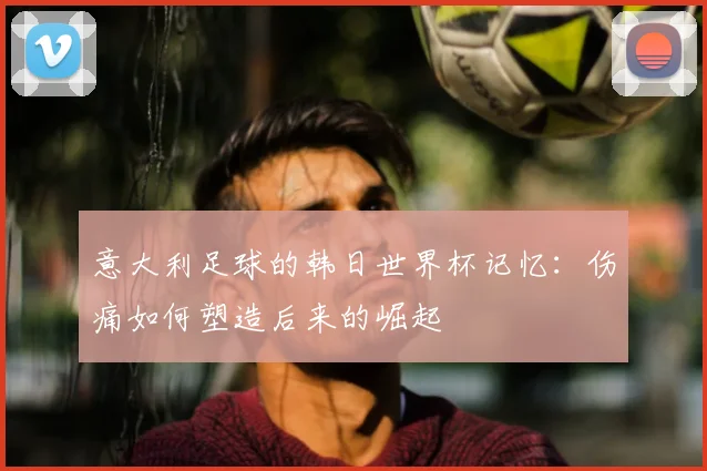 意大利足球的韩日世界杯记忆：伤痛如何塑造后来的崛起