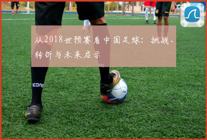 从2018世预赛看中国足球：挑战、转折与未来启示