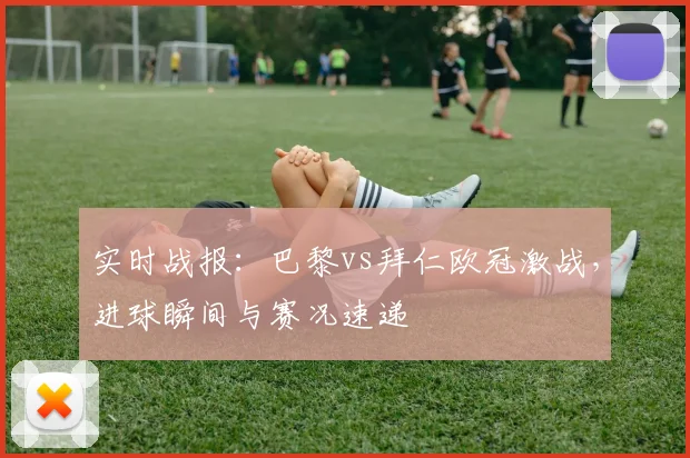 实时战报：巴黎vs拜仁欧冠激战，进球瞬间与赛况速递