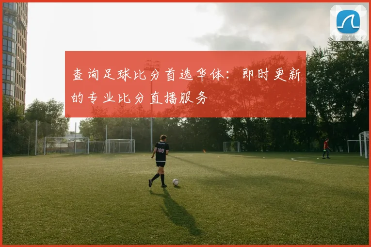 查询足球比分首选华体：即时更新的专业比分直播服务