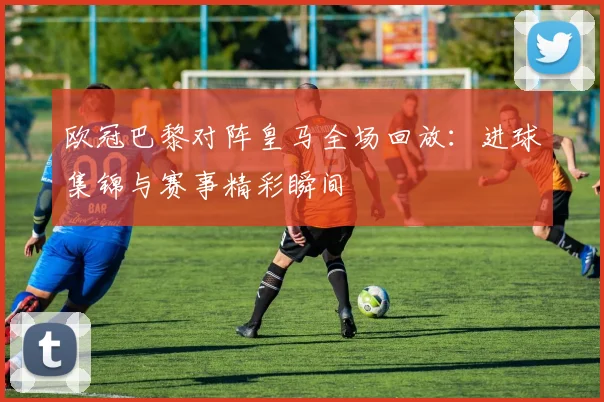 欧冠巴黎对阵皇马全场回放：进球集锦与赛事精彩瞬间