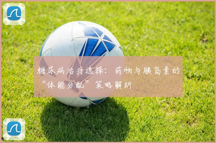 糖尿病治疗选择：药物与胰岛素的“体能分配”策略解析